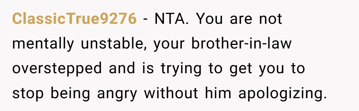 ClassicTrue9276 − NTA. You are not mentally unstable, your brother-in-law overstepped and is trying to get you to stop being angry without him apologizing.