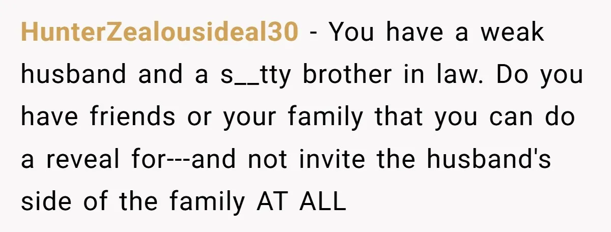 HunterZealousideal30 − You have a weak husband and a s__tty brother in law. Do you have friends or your family that you can do a reveal for---and not invite the...