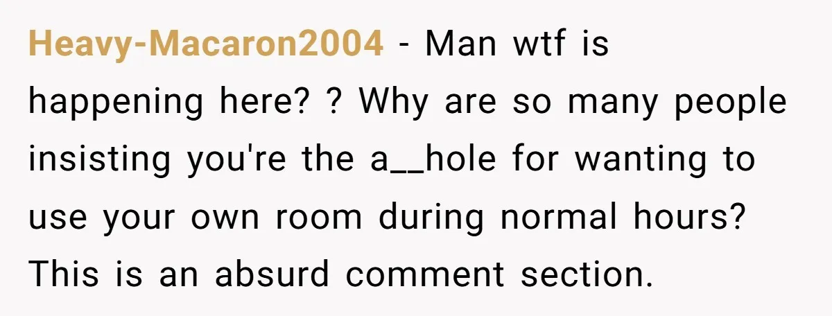 Heavy-Macaron2004 − Man wtf is happening here? ? Why are so many people insisting you're the a__hole for wanting to use your own room during normal hours? This is an...