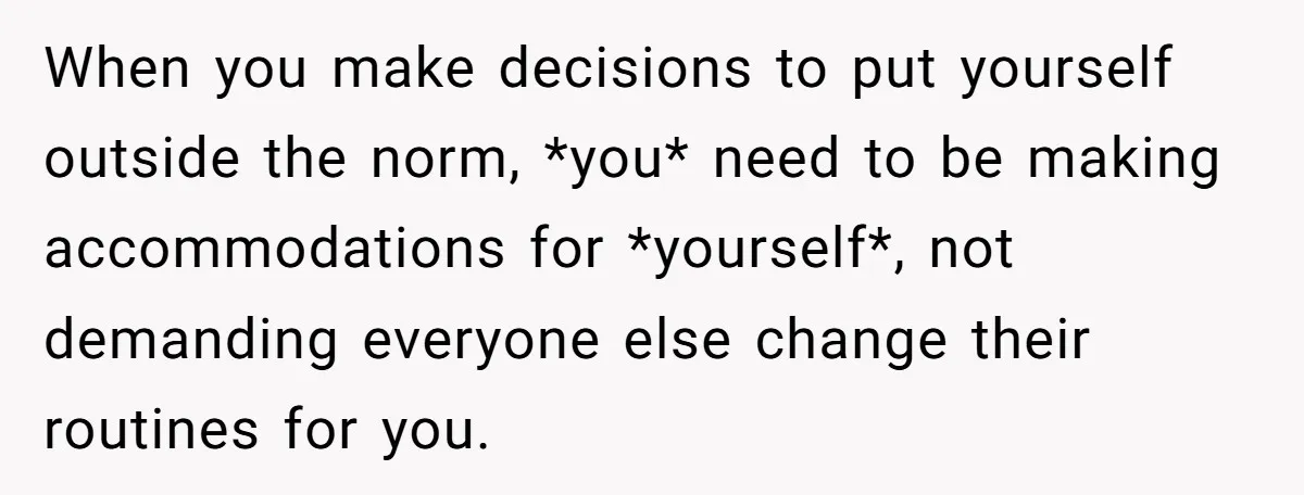 When you make decisions to put yourself outside the norm, *you* need to be making accommodations for *yourself*, not demanding everyone else change their routines for you.