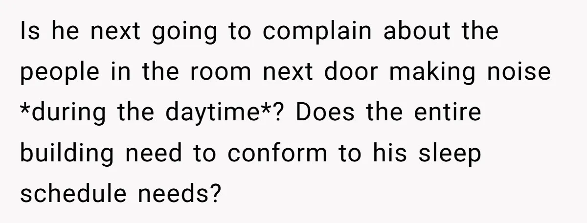 Is he next going to complain about the people in the room next door making noise *during the daytime*? Does the entire building need to conform to his sleep schedule...