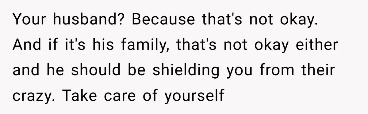 Your husband? Because that's not okay. And if it's his family, that's not okay either and he should be shielding you from their crazy. Take care of yourself