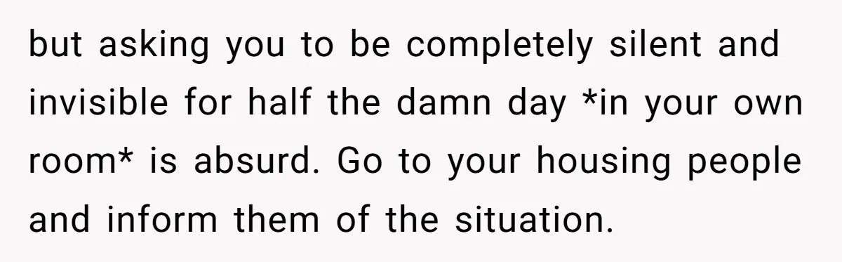 but asking you to be completely silent and invisible for half the damn day *in your own room* is absurd. Go to your housing people and inform them of the...
