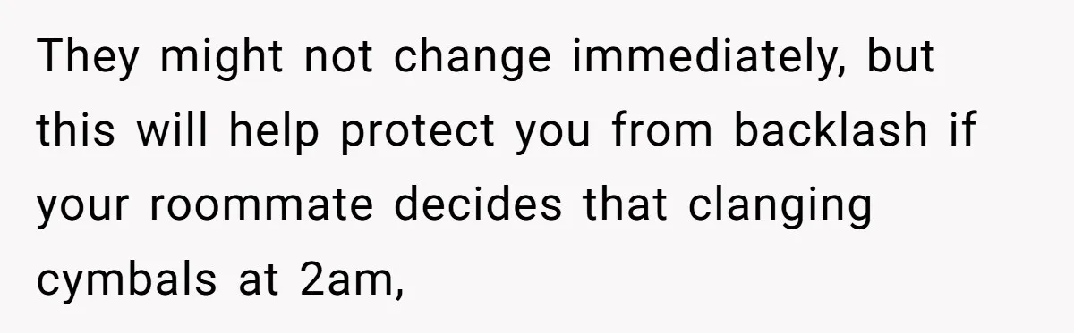 They might not change immediately, but this will help protect you from backlash if your roommate decides that clanging cymbals at 2am,