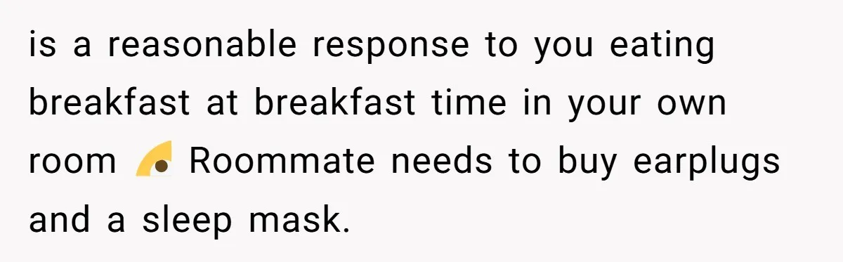 is a reasonable response to you eating breakfast at breakfast time in your own room 🙄 Roommate needs to buy earplugs and a sleep mask.
