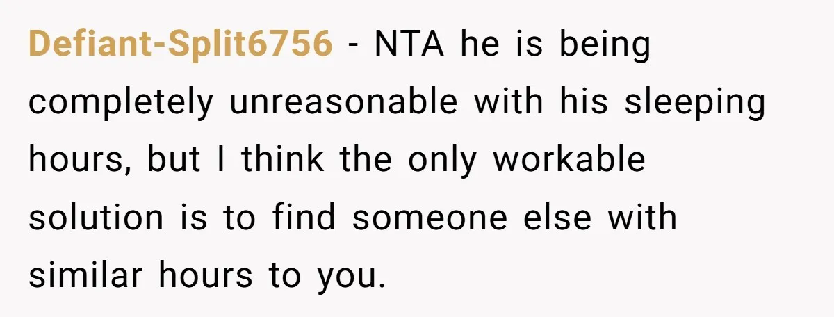 Defiant-Split6756 − NTA he is being completely unreasonable with his sleeping hours, but I think the only workable solution is to find someone else with similar hours to you.