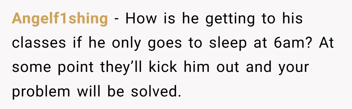 Angelf1shing − How is he getting to his classes if he only goes to sleep at 6am? At some point they’ll kick him out and your problem will be solved.