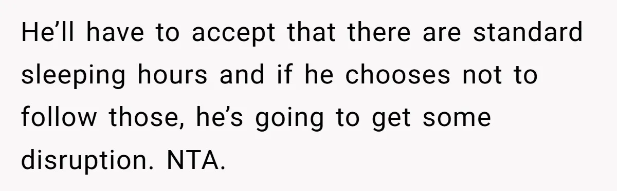 He’ll have to accept that there are standard sleeping hours and if he chooses not to follow those, he’s going to get some disruption. NTA.
