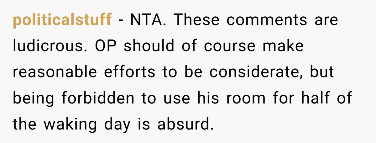 politicalstuff − NTA. These comments are ludicrous. OP should of course make reasonable efforts to be considerate, but being forbidden to use his room for half of the waking day...