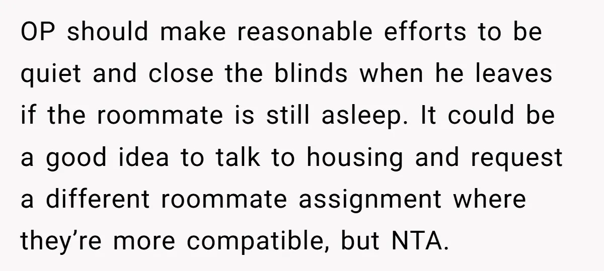 OP should make reasonable efforts to be quiet and close the blinds when he leaves if the roommate is still asleep. It could be a good idea to talk to...
