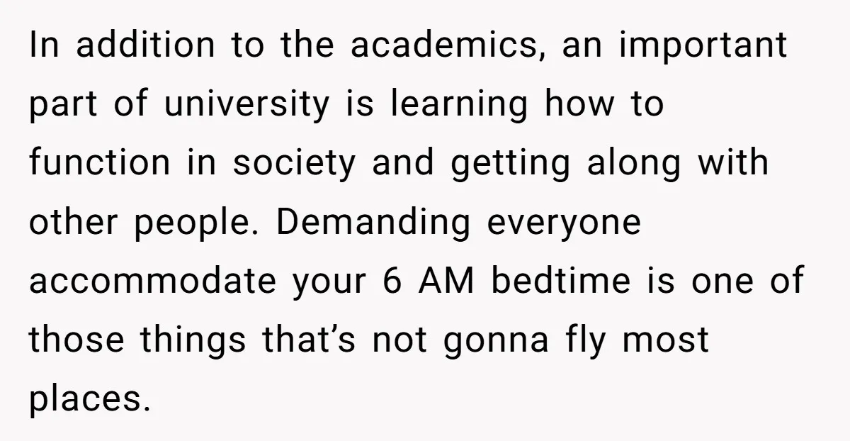 In addition to the academics, an important part of university is learning how to function in society and getting along with other people. Demanding everyone accommodate your 6 AM bedtime...