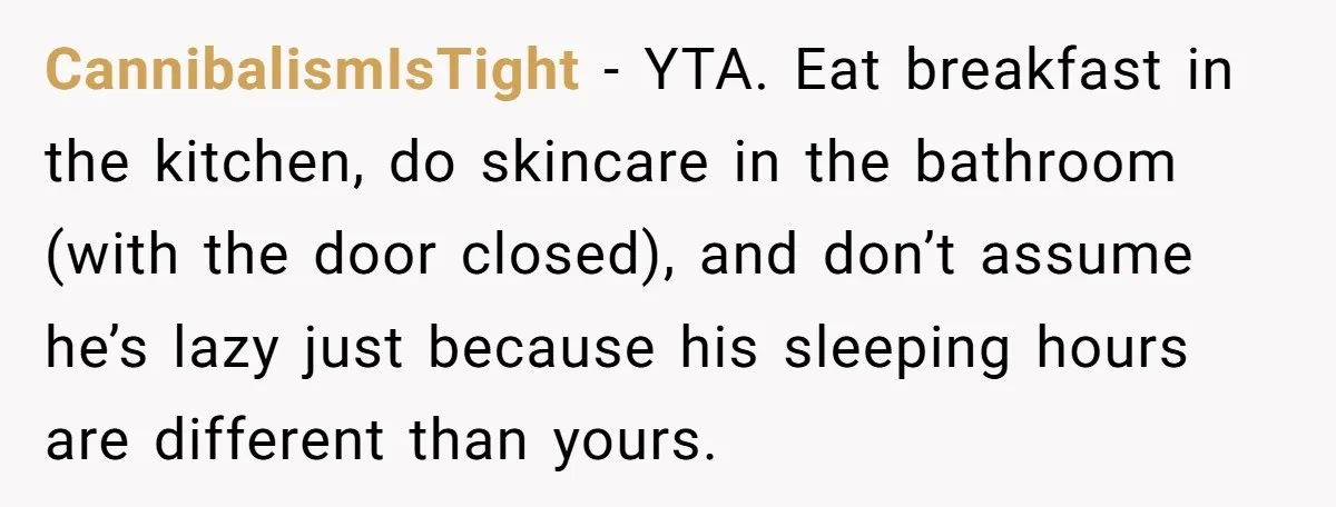 CannibalismIsTight − YTA. Eat breakfast in the kitchen, do skincare in the bathroom (with the door closed), and don’t assume he’s lazy just because his sleeping hours are different than...