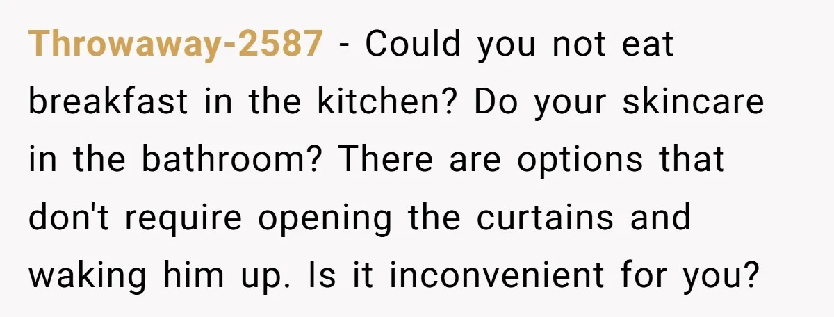 Throwaway-2587 − Could you not eat breakfast in the kitchen? Do your skincare in the bathroom? There are options that don't require opening the curtains and waking him up. Is...