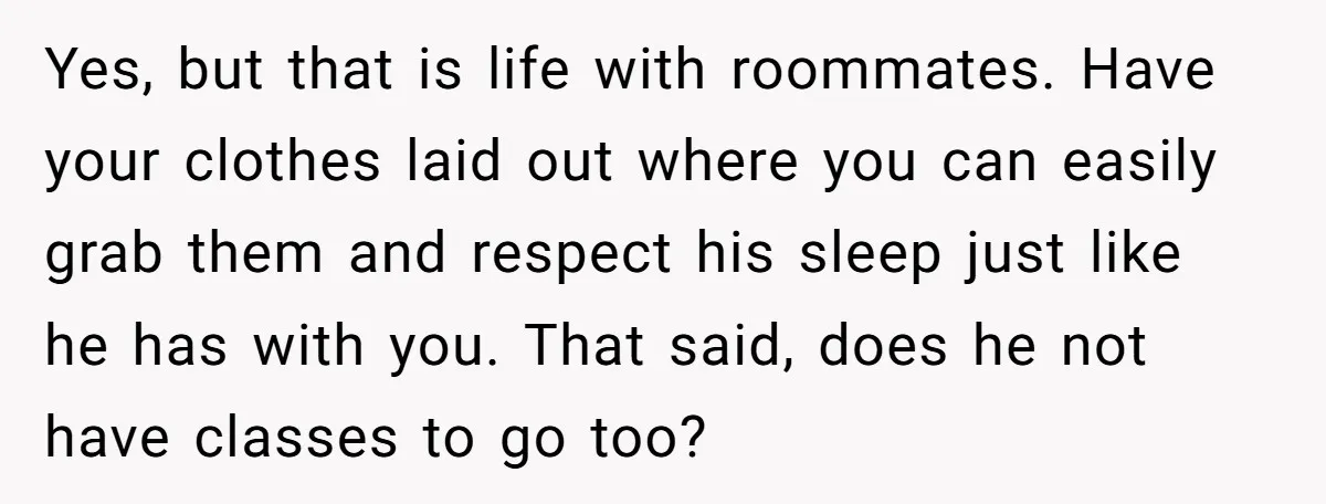 Yes, but that is life with roommates. Have your clothes laid out where you can easily grab them and respect his sleep just like he has with you. That said,...