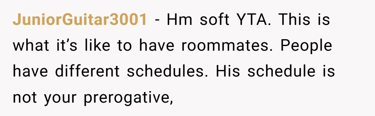 JuniorGuitar3001 − Hm soft YTA. This is what it’s like to have roommates. People have different schedules. His schedule is not your prerogative,