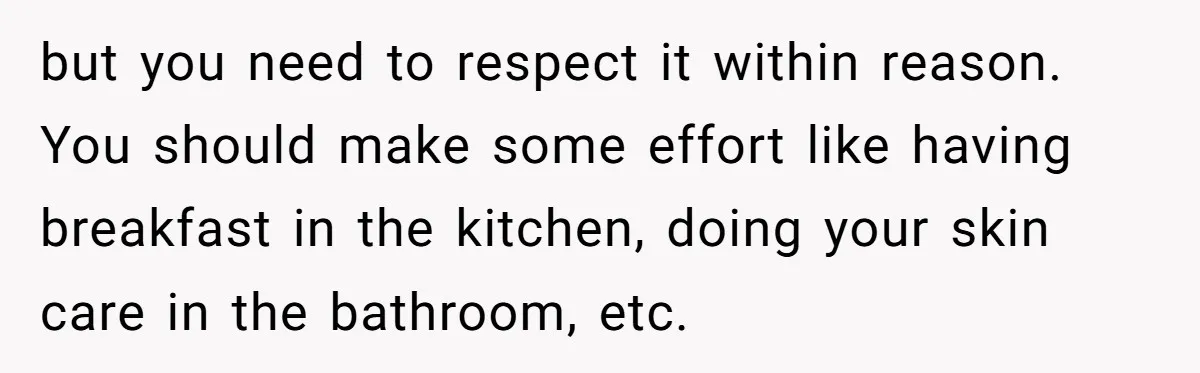 but you need to respect it within reason. You should make some effort like having breakfast in the kitchen, doing your skin care in the bathroom, etc.