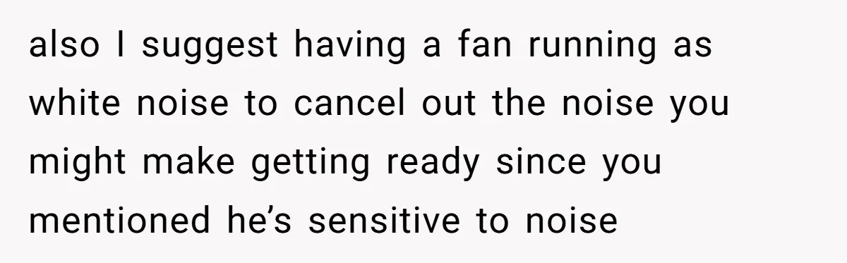 also I suggest having a fan running as white noise to cancel out the noise you might make getting ready since you mentioned he’s sensitive to noise