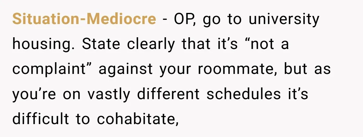 Situation-Mediocre − OP, go to university housing. State clearly that it’s “not a complaint” against your roommate, but as you’re on vastly different schedules it’s difficult to cohabitate,