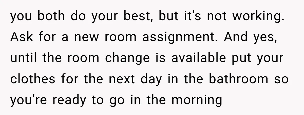 you both do your best, but it’s not working. Ask for a new room assignment. And yes, until the room change is available put your clothes for the next day...