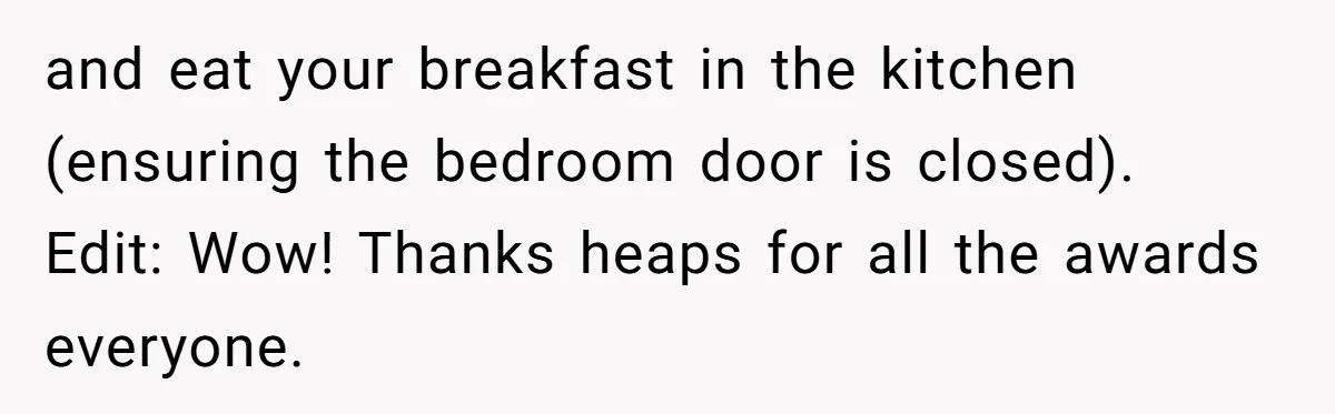 and eat your breakfast in the kitchen (ensuring the bedroom door is closed). Edit: Wow! Thanks heaps for all the awards everyone.