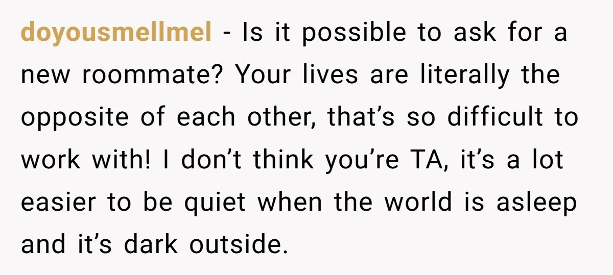 doyousmellmel − Is it possible to ask for a new roommate? Your lives are literally the opposite of each other, that’s so difficult to work with! I don’t think you’re...