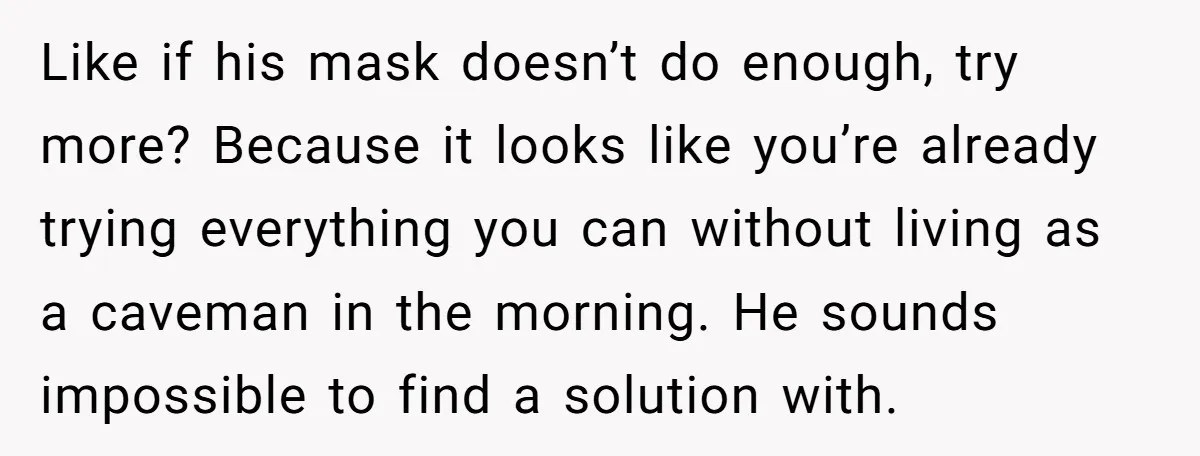 Like if his mask doesn’t do enough, try more? Because it looks like you’re already trying everything you can without living as a caveman in the morning. He sounds impossible...