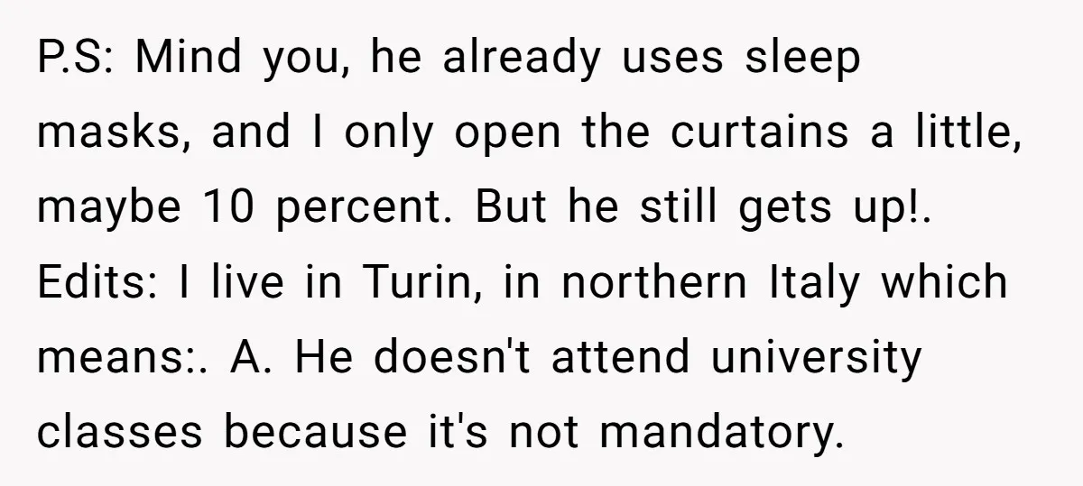 P.S: Mind you, he already uses sleep masks, and I only open the curtains a little, maybe 10 percent. But he still gets up!. Edits: I live in Turin, in...