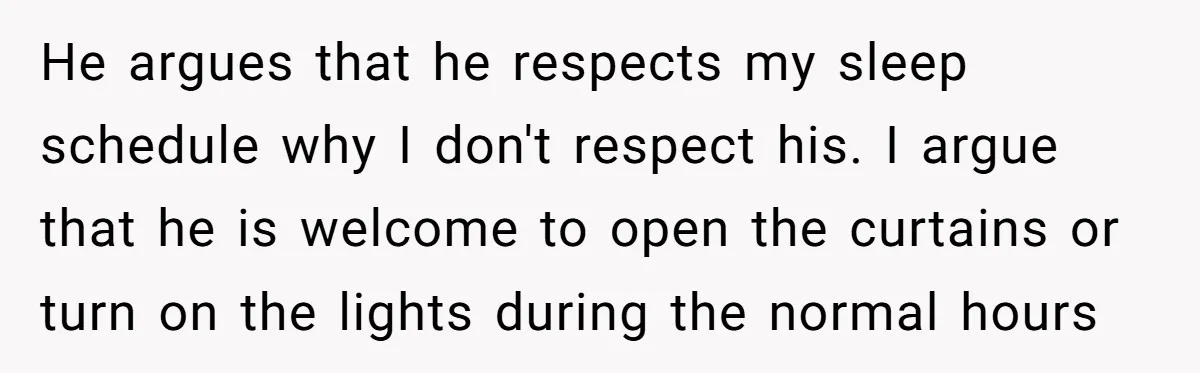 He argues that he respects my sleep schedule why I don't respect his. I argue that he is welcome to open the curtains or turn on the lights during the...