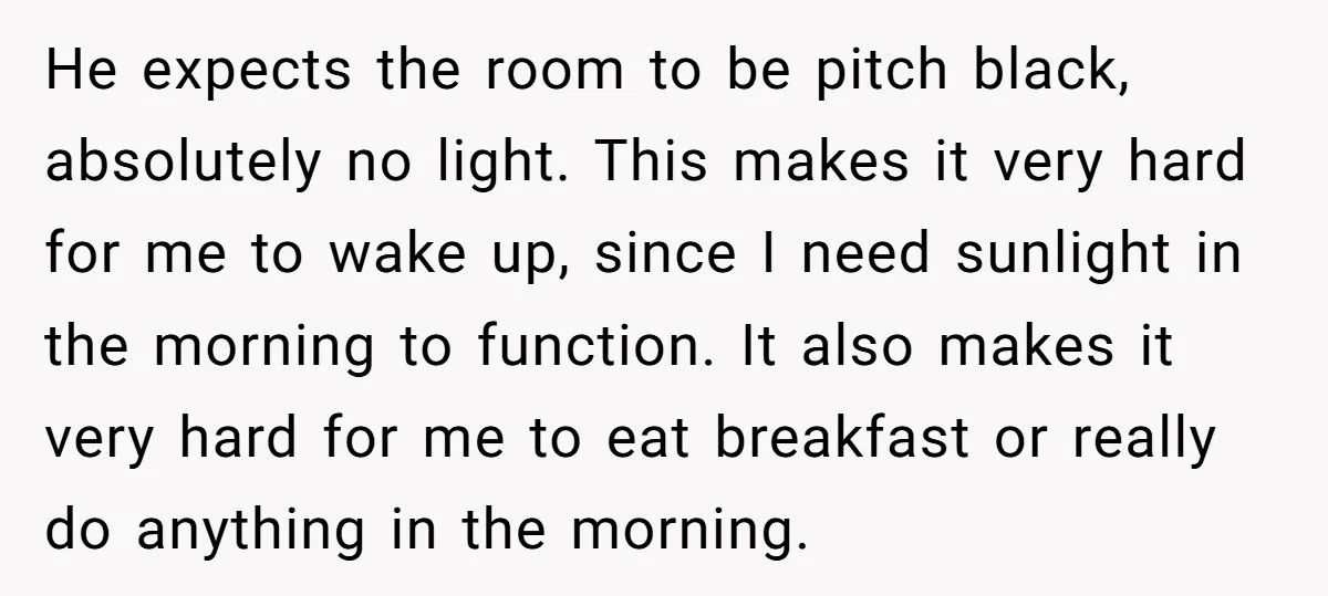 He expects the room to be pitch black, absolutely no light. This makes it very hard for me to wake up, since I need sunlight in the morning to function....