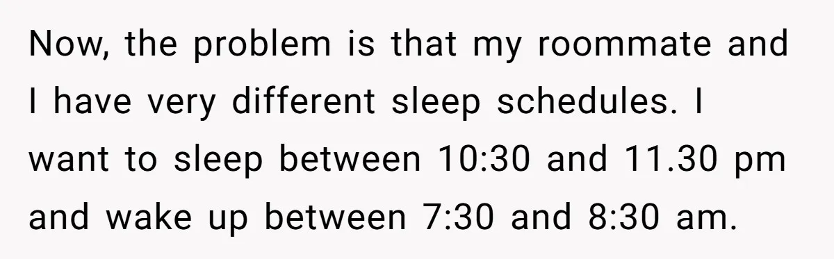 Now, the problem is that my roommate and I have very different sleep schedules. I want to sleep between 10:30 and 11.30 pm and wake up between 7:30 and 8:30...