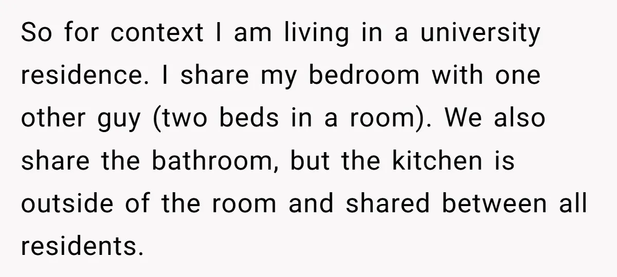 So for context I am living in a university residence. I share my bedroom with one other guy (two beds in a room). We also share the bathroom, but the...