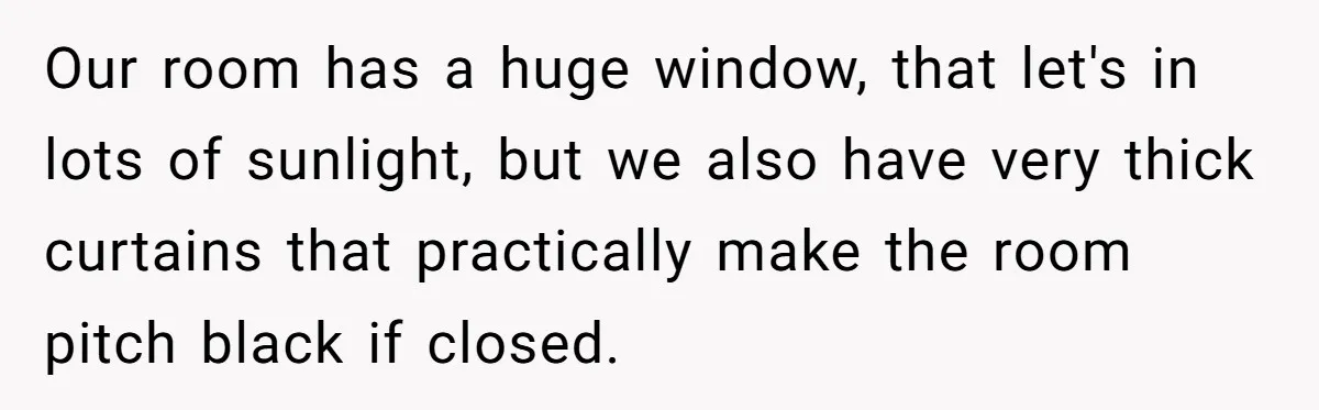 Our room has a huge window, that let's in lots of sunlight, but we also have very thick curtains that practically make the room pitch black if closed.