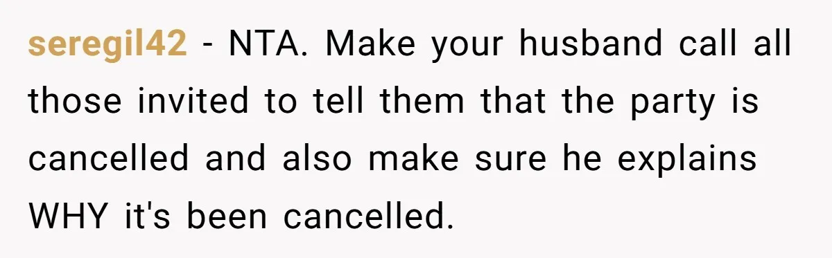 seregil42 − NTA. Make your husband call all those invited to tell them that the party is cancelled and also make sure he explains WHY it's been cancelled.