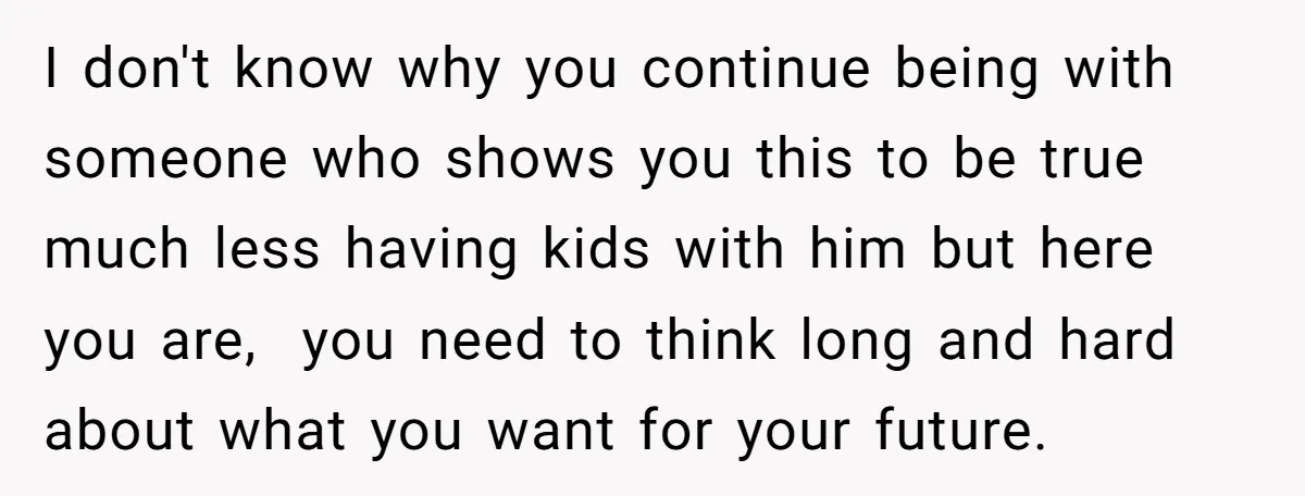 I don't know why you continue being with someone who shows you this to be true much less having kids with him but here you are, you need to think...