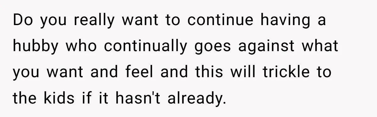 Do you really want to continue having a hubby who continually goes against what you want and feel and this will trickle to the kids if it hasn't already.