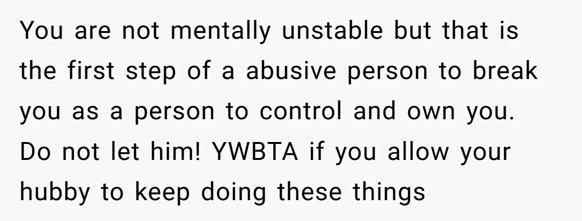You are not mentally unstable but that is the first step of a abusive person to break you as a person to control and own you. Do not let him!...