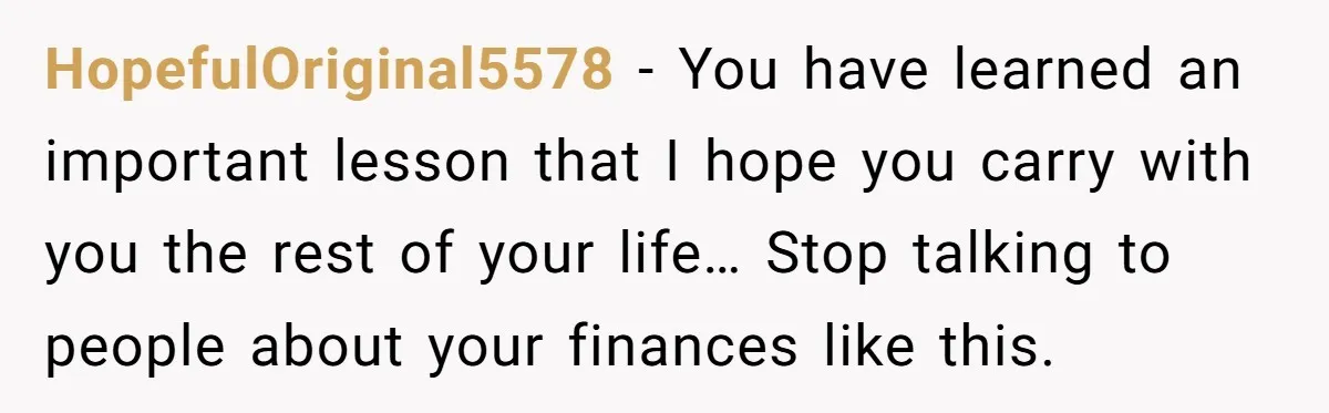 HopefulOriginal5578 − You have learned an important lesson that I hope you carry with you the rest of your life… Stop talking to people about your finances like this.