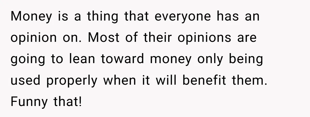 Money is a thing that everyone has an opinion on. Most of their opinions are going to lean toward money only being used properly when it will benefit them. Funny...