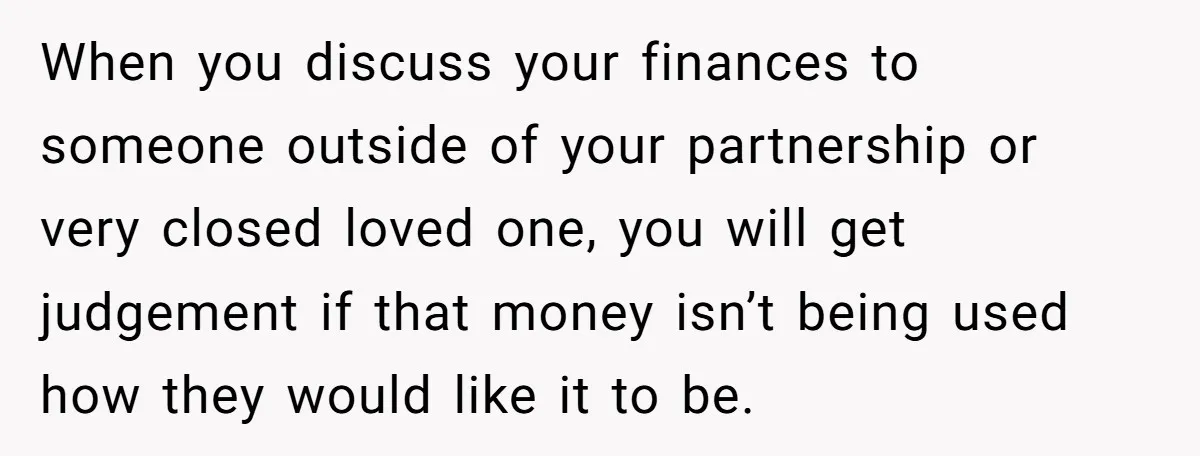 When you discuss your finances to someone outside of your partnership or very closed loved one, you will get judgement if that money isn’t being used how they would like...