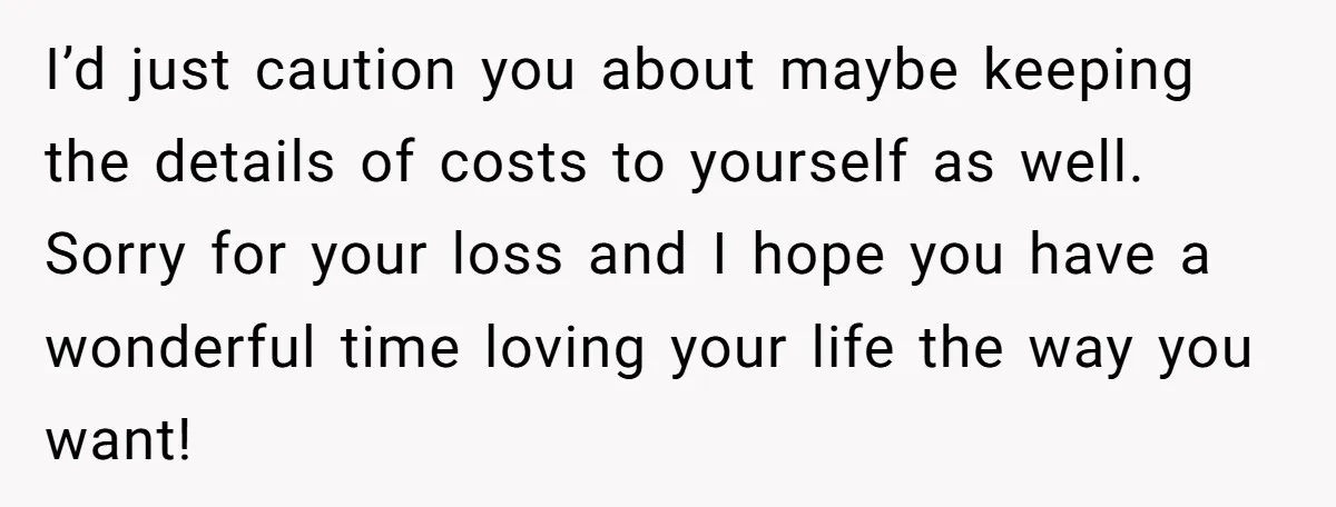 I’d just caution you about maybe keeping the details of costs to yourself as well. Sorry for your loss and I hope you have a wonderful time loving your life...