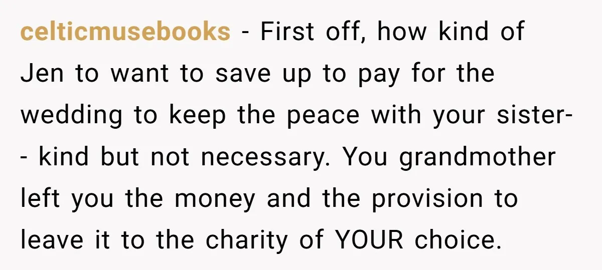 celticmusebooks − First off, how kind of Jen to want to save up to pay for the wedding to keep the peace with your sister-- kind but not necessary. You...