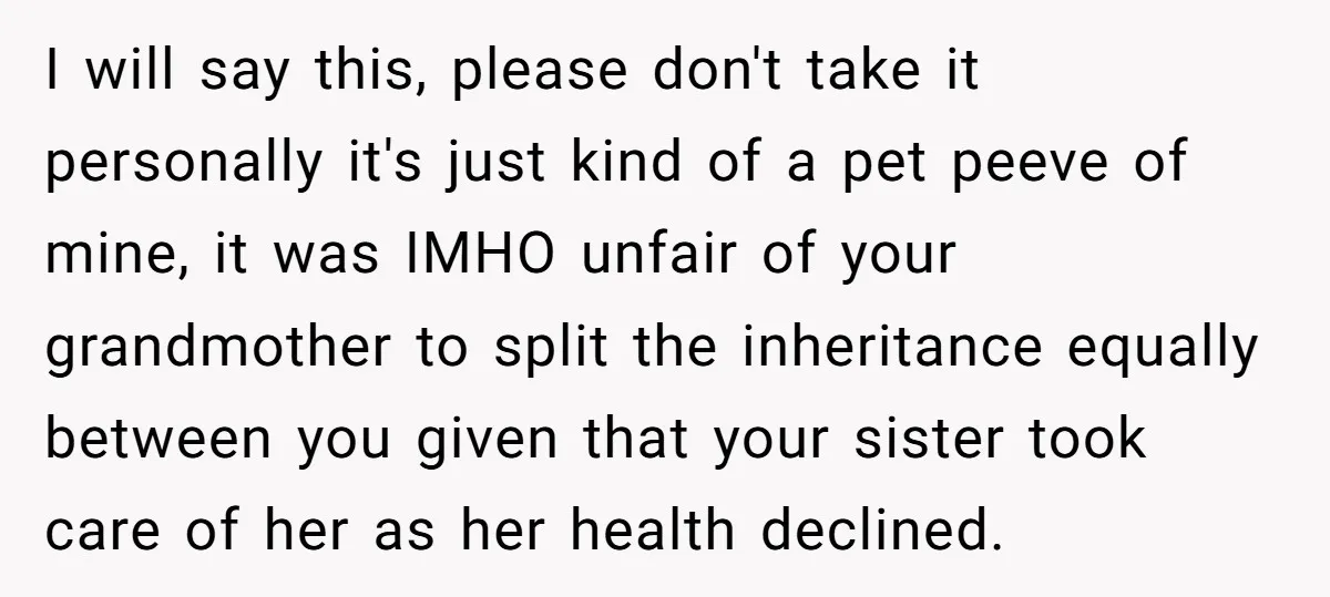 I will say this, please don't take it personally it's just kind of a pet peeve of mine, it was IMHO unfair of your grandmother to split the inheritance equally...