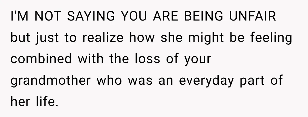 I'M NOT SAYING YOU ARE BEING UNFAIR but just to realize how she might be feeling combined with the loss of your grandmother who was an everyday part of her...