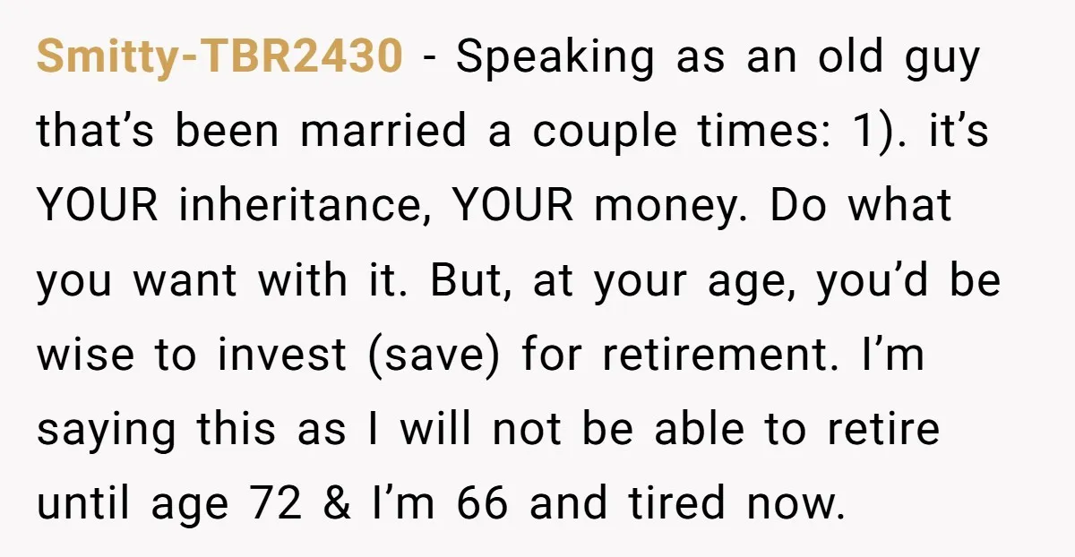 Smitty-TBR2430 − Speaking as an old guy that’s been married a couple times: 1). it’s YOUR inheritance, YOUR money. Do what you want with it. But, at your age, you’d...