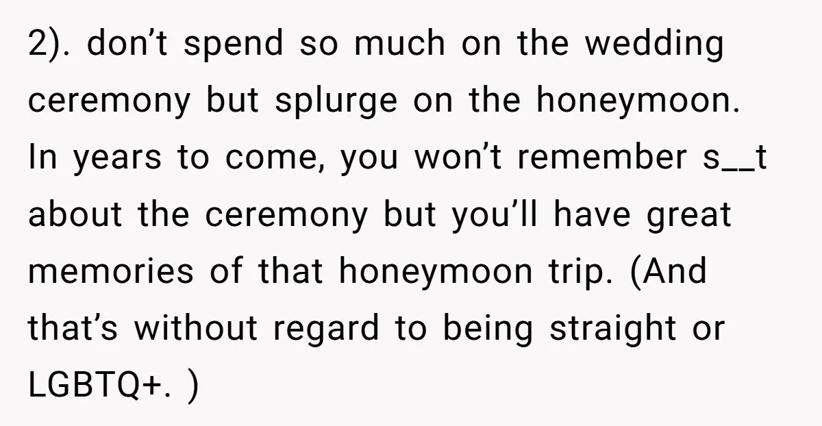 2). don’t spend so much on the wedding ceremony but splurge on the honeymoon. In years to come, you won’t remember s__t about the ceremony but you’ll have great memories...