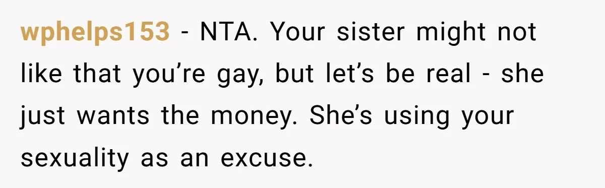 wphelps153 − NTA. Your sister might not like that you’re gay, but let’s be real - she just wants the money. She’s using your sexuality as an excuse.