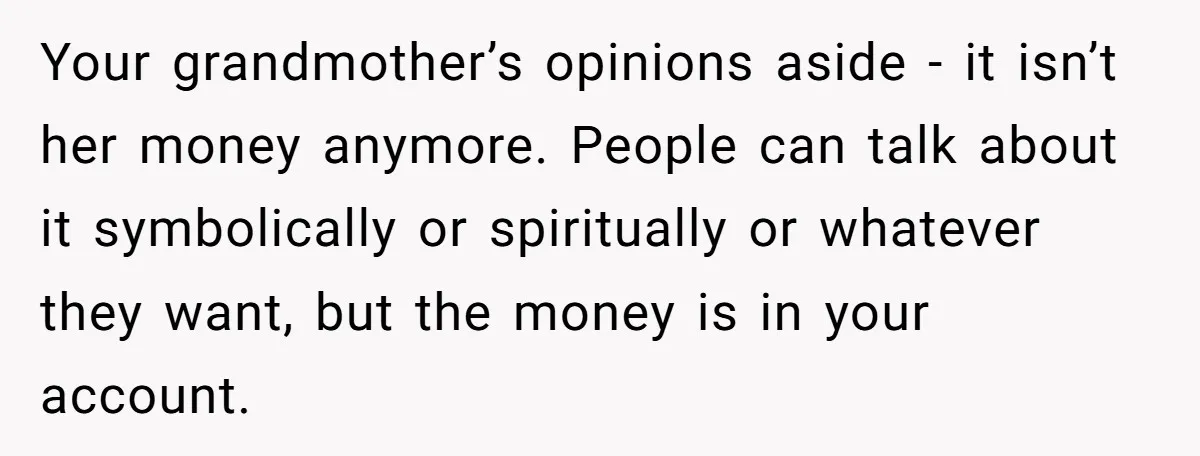 Your grandmother’s opinions aside - it isn’t her money anymore. People can talk about it symbolically or spiritually or whatever they want, but the money is in your account.