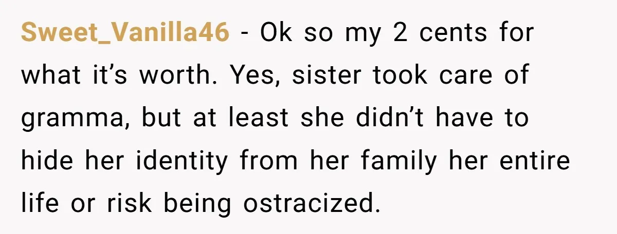 Sweet_Vanilla46 − Ok so my 2 cents for what it’s worth. Yes, sister took care of gramma, but at least she didn’t have to hide her identity from her family...