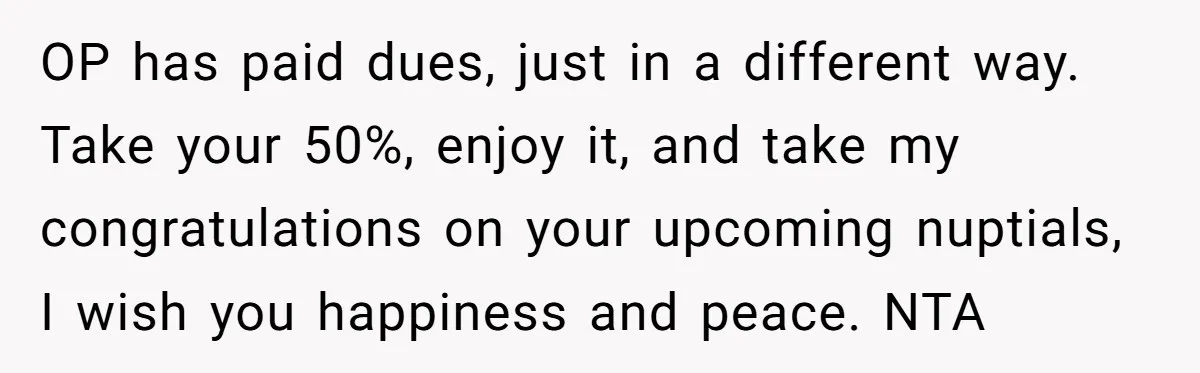 OP has paid dues, just in a different way. Take your 50%, enjoy it, and take my congratulations on your upcoming nuptials, I wish you happiness and peace. NTA