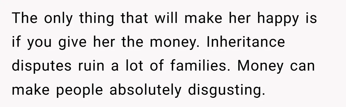 The only thing that will make her happy is if you give her the money. Inheritance disputes ruin a lot of families. Money can make people absolutely disgusting.